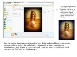 In order to make the dark vignette around the fame darker and more like my poster design
there are different options that will allow this, for example to make this golden and
authentic look I used “Henry” to get the right look I need, if it comes out too strong, then I
can easily use “fade” to lower the glow down.
The erase button allows the
golden effect to be
eliminated from the girl so
it’s just the back ground
that’s effected, however I
can also keep the darkness.
Ending effect should look
like this:
 