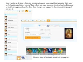 Once I’ve altered all of the effects, the next icon allows me to do more Photo-shopping skills such
as: Air brushing and shine remover. These effects just make it more professional and sophisticated
so it will suit my poster. Once I’ve done these changes and happy with the simple editting stage, I
can save it:
The next stage is Photoshop to edit everything else…
 