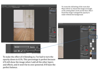To create the old feeling of the room that
Maya will be in, I found the image on Google
as the setting didn’t work out the best. After I
found the image I changed the opacity to
make it blend into background:
To make the effect of it blending in, I’ve had to turn the
opacity down to 61%. This percentage is perfect because
it’ll still show the image when I add all the other layers
and effects, and it won’t be to over powered. It’ll have the
perfect balance.
 