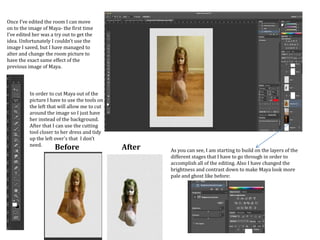 Once I’ve edited the room I can move
on to the image of Maya- the first time
I’ve edited her was a try out to get the
idea. Unfortunately I couldn’t use the
image I saved, but I have managed to
alter and change the room picture to
have the exact same effect of the
previous image of Maya.
In order to cut Maya out of the
picture I have to use the tools on
the left that will allow me to cut
around the image so I just have
her instead of the background.
After that I can use the cutting
tool closer to her dress and tidy
up the left over's that I don’t
need.
Before After As you can see, I am starting to build on the layers of the
different stages that I have to go through in order to
accomplish all of the editing. Also I have changed the
brightness and contrast down to make Maya look more
pale and ghost like before:
 
