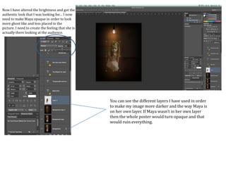 Now I have altered the brightness and got the
authentic look that I was looking for… I now
need to make Maya opaque in order to look
more ghost like and less placed in the
picture. I need to create the feeling that she is
actually there looking at the audience.
You can see the different layers I have used in order
to make my image more darker and the way Maya is
on her own layer. If Maya wasn’t in her own layer
then the whole poster would turn opaque and that
would ruin everything.
 