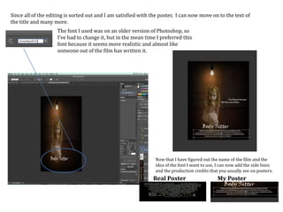 Since all of the editing is sorted out and I am satisfied with the poster, I can now move on to the text of
the title and many more.
The font I used was on an older version of Photoshop, so
I’ve had to change it, but in the mean time I preferred this
font because it seems more realistic and almost like
someone out of the film has written it.
Now that I have figured out the name of the film and the
idea of the font I want to use, I can now add the side lines
and the production credits that you usually see on posters:
Real Poster My Poster
 