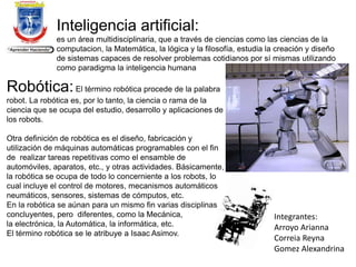 Inteligencia artificial:
es un área multidisciplinaria, que a través de ciencias como las ciencias de la
computacion, la Matemática, la lógica y la filosofía, estudia la creación y diseño
de sistemas capaces de resolver problemas cotidianos por sí mismas utilizando
como paradigma la inteligencia humana
Robótica:El término robótica procede de la palabra
robot. La robótica es, por lo tanto, la ciencia o rama de la
ciencia que se ocupa del estudio, desarrollo y aplicaciones de
los robots.
Otra definición de robótica es el diseño, fabricación y
utilización de máquinas automáticas programables con el fin
de realizar tareas repetitivas como el ensamble de
automóviles, aparatos, etc., y otras actividades. Básicamente,
la robótica se ocupa de todo lo concerniente a los robots, lo
cual incluye el control de motores, mecanismos automáticos
neumáticos, sensores, sistemas de cómputos, etc.
En la robótica se aúnan para un mismo fin varias disciplinas
concluyentes, pero diferentes, como la Mecánica,
la electrónica, la Automática, la informática, etc.
El término robótica se le atribuye a Isaac Asimov.
Integrantes:
Arroyo Arianna
Correia Reyna
Gomez Alexandrina
 