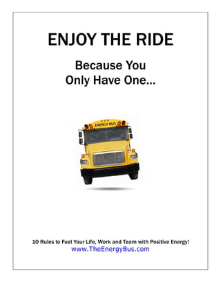 ENJOY THE RIDE
              Because You
             Only Have One...




10 Rules to Fuel Your Life, Work and Team with Positive Energy!
               www.TheEnergyBus.com
 