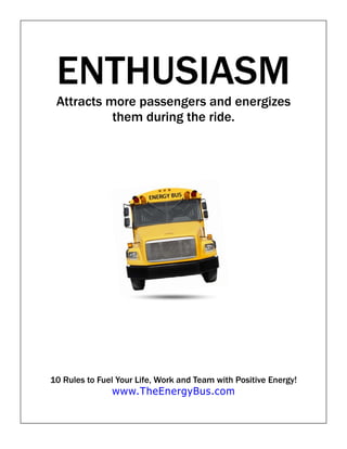 ENTHUSIASM
 Attracts more passengers and energizes
           them during the ride.




10 Rules to Fuel Your Life, Work and Team with Positive Energy!
               www.TheEnergyBus.com
 