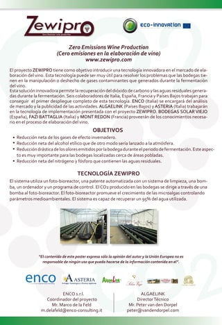 ZZero Emissions wine production
Zero EmissionsWine Production
(Cero emisiones en la elaboración de vino)
www.zewipro.com
TECNOLOGÍA ZEWIPRO
El sistema utiliza un foto-bioreactor, una patente automatizada con un sistema de limpieza, una bom-
ba, un ordenador y un programa de control. El CO2 producido en las bodegas se dirige a través de una
bomba al foto-bioreactor. El foto-bioreactor promueve el crecimiento de las microalgas controlando
parámetros medioambientales. El sistema es capaz de recuperar un 95% del agua utilizada.
El proyecto ZEWIPRO tiene como objetivo introducir una tecnología innovadora en el mercado de ela-
boración del vino. Esta tecnología puede ser muy útil para resolver los problemas que las bodegas tie-
nen en la manipulación o deshecho de gases contaminantes que generados durante la fermentación
del vino.
Esta solución innovadora permite la recuperación del dióxido de carbono y las aguas residuales genera-
das durante la fermentación. Seis colaboradores de Italia, España, Francia y Países Bajos trabajan para
conseguir el primer despliegue completo de esta tecnología. ENCO (Italia) se encargará del análisis
de mercado y la publicidad de las actividades. ALGAELINK (Países Bajos) y ASTERIA (Italia) trabajarán
en la tecnología de implementación presentada con el proyecto ZEWIPRO. BODEGAS SOLAR VIEJO
(España), FAZI BATTAGLIA (Italia) y MONT REDON (Francia) proveerán de los conocimientos necesa-
rio en el proceso de elaboración del vino.
ENCO s.r.l.
Coordinador del proyecto
Mr. Marco de la Feld
m.delafeld@enco-consulting.it
ALGAELINK
DirectorTécnico
Mr. Peter van den Dorpel
peter@vandendorpel.com
Reducción neta de los gases de efecto invernadero.
Reducción neta del alcohol etílico que de otro modo sería lanzado a la atmósfera.
Reduccióndrásticadelosoloresemitidosporlabodegaduranteelperiododefermentación.Esteaspec-
to es muy importante para las bodegas localizadas cerca de áreas pobladas.
Reducción neta del nitrógeno y fósforo que contienen las aguas residuales.
OBJETIVOS
“El contenido de este poster expresa sólo la opinión del autor y la Unión Europea no es
responsable de ningún uso que pueda hacerse de la información contenida en el”.
 