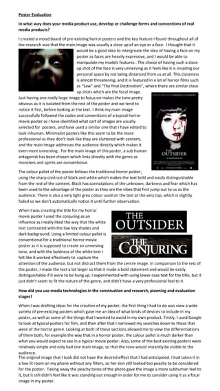 Poster Evaluation
In what way does your media product use, develop or challenge forms and conventions of real
media products?
I created a mood board of pre-existing horror posters and the key feature I found throughout all of
the research was that the main image was usually a close up of an eye or a face. I thought that it
would be a good idea to intergreate the idea of having a face on my
poster as faces are heavily expressive, and I would be able to
manipulate my models features . The choice of having such a close
up shot of the face is very unnerving as it feels like it is invading our
personal space by not being distanced from us at all. This closeness
is almost threatening, and it is featured in a lot of horror films such
as “Saw” and “The final Destination”, where there are similar close
up shots which are the focal image.
Just having one really large image to focus on makes the tone pretty
obvious as it is isolated from the rest of the poster and we tend to
notice it first, before looking at the text. I think my main image
successfully followed the codes and conventions of a typical horror
movie poster as I have identified what sort of images are usually
selected for posters, and have used a similar one that I have edited to
look inhuman. Minimalist posters like this seem to be the more
professional as they don’t look like they are cluttered with content,
and the main image addresses the audience directly which makes it
even more unnerving. For the main image of this poster, a sub human
antagonist has been chosen which links directly with the genre as
monsters and spirits are conventional.
The colour pallet of the poster follows the traditional horror poster,
using the sharp contrast of black and white which makes the text bold and easily distinguishable
from the rest of the content. Black has connotations of the unknown, darkness and fear which has
been used to the advantage of the poster as they are the vibes that first jump out to us as the
audience. There is also a very light greu colour used on the text at the very top, which is slightly
faded so we don’t automatically notice it until further observation.
When I was creating the title for my horror
movie poster I used the conjuring as an
influence as I really liked the way that the white
text contrasted with the low key shades and
dark background. Using a limited colour pallet is
conventional for a traditional horror movie
poster as it is supposed to create an unnerving
tone, and with the boldness of the white text I
felt like it worked effectively to capture the
attention of the audience, but not distract them from the centre image. In comparison to the rest of
the poster, I made the text a lot larger so that it made a bold statement and would be easily
distinguishable if it were to be hung up. I experimented with using lower case text for the title, but it
just didn't seem to fit the nature of the genre, and didn't have a very professional feel to it.
How did you use media technologies in the construction and research, planning and evaluation
stages?
When I was drafting ideas for the creation of my poster, the first thing I had to do was view a wide
variety of pre-existing posters which gave me an idea of what kinds of devices to include in my
poster, as well as some of the things that I wanted to avoid in my own product. Firstly, I used Google
to look at typical posters for film, and then after that I narrowed my searches down to those that
were of the horror genre. Looking at both of these sections allowed me to view the differentiations
of them both, for example the way that in a horror poster, the colour pallet is much darker than
what you would expect to see in a typical movie poster. Also, some of the best existing posters were
relatively simple and only had one main image, so that the tone would instantly be visible to the
audience.
The original image that I took did not have the desired effect that I had anticipated. I had taken it in
a low lit room on my phone without any filters, so her skin still looked too peachy to be considered
for the poster. Taking away the peachy tones of the photo gave the image a more subhuman feel to
it, but it still didn't feel like it was standing out enough in order for me to consider using it as a focal
image in my poster.
 