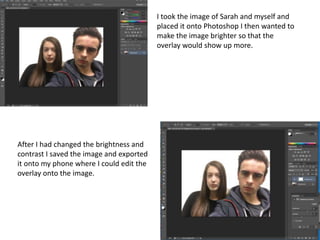I took the image of Sarah and myself and
placed it onto Photoshop I then wanted to
make the image brighter so that the
overlay would show up more.
After I had changed the brightness and
contrast I saved the image and exported
it onto my phone where I could edit the
overlay onto the image.
 