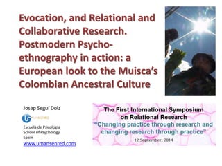 Evocation, and Relational and 
Collaborative Research. 
Postmodern Psycho-ethnography 
in action: a 
European look to the Muisca’s 
Colombian Ancestral Culture 
Josep Seguí Dolz 
Escuela de Psicología 
School of Psychology 
Spain 
www.umansenred.com 
 