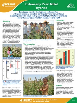 Developed via inter-institutional collaboration,
integrating marker-assisted, participatory and conventional
breeding methods, extra-early pearl millet hybrid HHB 67 Improved
has enhanced downy-mildew resistance and yield
Extra-early Pearl Millet
Hybrids
July 2012
HHB 67 and HHB 67 Improved were rapidly
adopted by farmers and the seed industry.
Principal Scientist CT Hash (in hat) identifying an off-type plant in a
field of pearl millet.
Pearl millet is an inexpensive source of dietary energy, protein and
important nutrients in the dry tropics of Asia and Africa.
Fig 1. Two native downy mildew resistance
QTL ( ) identified in H 77/833‑2, and two
additional QTL ( ) pyramided through
marker-assisted selection from donor parent
ICMP 451.
Fig 2. Grain yield (GY), stover yield (SY) and
downy mildew incidence (DM) in HHB 67
and HHB 67 Improved.
Overview
Large-scale adoption of hybrids in India
has contributed to 73% increase in
pearl millet productivity during the last
25 years. However, the drier and most
drought-prone arid parts of Rajasthan,
Haryana and Gujarat receiving <400
mm of seasonal rainfall, benefitted
little from hybrid technology due to
lack of adapted hybrids, with early
maturity being one of the essential
requirements. An extra-early-maturing
hybrid, HHB 67 (matures in 65 days)
developed on an ICRISAT-bred male-
sterile line by CCS Haryana Agricultural
University (CCSHAU) was released
in 1990, and was rapidly adopted by
farmers in Haryana and Rajasthan.
With limited hybrid cultivar options for
this zone, and having learned hard
lessons about the vulnerability of single-
cross hybrids to downy mildew (DM)
disease, a proactive breeding effort was
initiated by ICRISAT in 1991 to develop
more DM-resistant versions of the seed
parents of HHB 67.
The Innovation
❖❖ HHB 67 was developed at CCSHAU by crossing inbred
restorer line H 77/833-2 (bred at CCSHAU) onto an
exceptionally early seed parent, 843A (bred by ICRISAT from
materials introduced from Kansas State University, USA),
reflecting inter-institutional research efforts.
❖❖ Several DM-resistant versions of the seed parent were
developed at ICRISAT using conventional pedigree and
backcross breeding.
❖❖ Efforts involving ICRISAT and advanced research institutes in
the UK had identified two DM resistance QTLs in H 77/833-2.
Two more were added using marker-assisted backcrossing
(Figure 1) to develop more DM-resistant male parents.
❖❖ HHB 67 Improved, produced by crossing improved DM-
resistant seed parent 843-22A with improved restorer parent
H 77/833-2-202, was almost free of DM incidence vs. 98%
incidence in HHB 67 under high disease pressure (Figure 2).
❖❖ In over 3 years in national trials, HHB 67 Improved gave
1992 kg ha-1
grain yield and 4.5 t ha-1
stover yield (about 10%
more than HHB 67). It was released in 2005 by authorities in
India, and was the first public-bred field crop developed by
marker-assisted breeding to reach farmers’ fields in India.
The Impact
❖❖ In 2002 (12 years after its release),
HHB 67 was cultivated on about
774,000 ha in Haryana and
Rajasthan. Superior performing
HHB 67 Improved spread to 875,000
ha by 2011 (6 years after
its release).
❖❖ Net additional benefits to the
farming community from cultivation
of HHB 67 Improved over the local
varieties in Rajasthan and over
HHB 67 in Haryana in 2011 alone
reached Rs 675 million (US$13.5
million).
❖❖ Seed production of HHB 67 Improved
gave a net income of US$6.4 million
in 2011 alone to the smallholder
seed producers in Andhra Pradesh
and Gujarat. It also generated
at least 900,000 person days of
employment (45% for women).
❖❖ HHB 67 Improved helped stabilize
pearl millet production and release
land for crop diversification with
sesame, cluster bean, and food
legumes. The short duration of
HHB 67 and HHB 67 Improved
also facilitates cultivation of winter
season rotational crops such as
mustard, wheat and chickpea, thus
doubling cropping intensity and
substantially increasing incomes.
Partners
John Innes Centre, Norwich; Institute
of Grassland and Environmental
Research, Aberystwyth; University of
Wales, Bangor, UK; and Chaudhary
Charan Singh Haryana Agricultural
University (CCSHAU), Hisar, Haryana,
India
5.0
4.0
3.0
2.0
1.0
0.0
100
80
60
40
20
0
1.80
2.00
4.10
4.50
98
0.05
GY SY DM
HHB 67
GYandSY(tha-1
)
DMincidence(%)
HHB 67 Improved
 