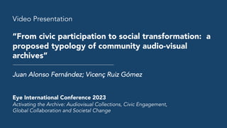 Video Presentation
“From civic participation to social transformation: a
proposed typology of community audio-visual
archives”
Juan Alonso Fernández; Vicenç Ruiz Gómez
Eye International Conference 2023
Activating the Archive: Audiovisual Collections, Civic Engagement,
Global Collaboration and Societal Change
 