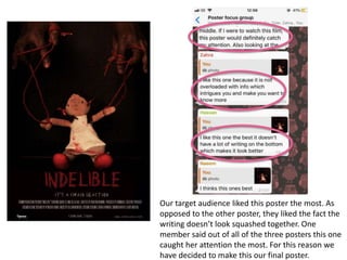 Our target audience liked this poster the most. As
opposed to the other poster, they liked the fact the
writing doesn’t look squashed together. One
member said out of all of the three posters this one
caught her attention the most. For this reason we
have decided to make this our final poster.