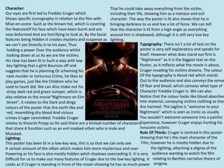 Character:	
                                                                                              That	
  he	
  could	
  take	
  away	
  everything	
  from	
  the	
  vic=m,	
  
Our	
  eyes	
  are	
  ﬁrst	
  led	
  to	
  Freddie	
  Cruger	
  which	
                                   including	
  their	
  life,	
  showing	
  him	
  as	
  a	
  menace	
  and	
  evil	
  
Shows	
  speciﬁc	
  iconography	
  in	
  rela=on	
  to	
  the	
  ﬁlm	
  with	
  	
                        character.	
  The	
  way	
  the	
  poster	
  is	
  lit	
  also	
  shows	
  that	
  he	
  is	
  
Mise-­‐en-­‐scene	
  	
  Such	
  as	
  the	
  brown	
  hat,	
  which	
  is	
  covering	
  	
   bringing	
  darkness	
  to	
  us	
  and	
  has	
  a	
  lot	
  of	
  force.	
  We	
  can	
  tell	
  
the	
  featuresOf	
  his	
  face	
  which	
  have	
  been	
  burnt	
  and	
  are	
  	
   that	
  the	
  character	
  is	
  lit	
  from	
  a	
  high	
  angle	
  as	
  everything	
  
now	
  deformed	
  And	
  are	
  horrifying	
  to	
  look	
  at.	
  By	
  the	
  facial	
  	
   around	
  him	
  is	
  shadowed,	
  although	
  it	
  is	
  s=ll	
  very	
  low	
  key	
  
features	
  being	
  Hidden	
  it	
  creates	
  mystery	
  and	
  suspense	
  as	
  	
   ligh=ng.	
  	
  
we	
  can’t	
  see	
  Directly	
  in	
  to	
  his	
  eyes.	
  Thus	
                                                                Typography:	
  There	
  isn’t	
  a	
  lot	
  of	
  text	
  on	
  the	
  	
  
	
  holding	
  a	
  power	
  Over	
  the	
  audience	
  whilst	
                                                                    poster	
  is	
  very	
  self	
  explanatory	
  and	
  speaks	
  for	
  
	
  looking	
  down	
  at	
  us	
  As	
  we	
  are	
  the	
  vic=ms.	
  	
                                                          Itself.	
  However	
  what	
  does	
  stand	
  out	
  ﬁrst	
  is	
  	
  
His	
  claw	
  has	
  been	
  lit	
  in	
  Such	
  a	
  way	
  with	
  low	
                                                        “Nightmare”	
  as	
  it	
  is	
  the	
  biggest	
  text	
  on	
  the	
  	
  
	
  key	
  ligh=ng	
  that	
  a	
  glint	
  Bounces	
  oﬀ	
  and	
  	
                                                              Poster,	
  as	
  it	
  reﬂects	
  what	
  the	
  movie	
  is	
  about,	
  	
  
suggests	
  that	
  he	
  is	
  planning	
  Or	
  scheming	
  his	
                                                                 Cruger	
  invading	
  his	
  vic=ms	
  dreams.	
  The	
  colour	
  	
  
	
  next	
  murder	
  or	
  torturous	
  Crime,	
  he	
  likes	
  to	
  	
                                                          Of	
  the	
  typography	
  is	
  blood	
  red	
  which	
  stands	
  	
  
play	
  games,	
  just	
  like	
  the	
  Children	
  who	
  he	
  	
                                                                Out	
  to	
  the	
  audience	
  and	
  also	
  conveys	
  the	
  sense
used	
  to	
  taunt	
  did.	
  We	
  can	
  Also	
  make	
  out	
  his	
                                                            Of	
  fear	
  and	
  blood,	
  which	
  conveys	
  what	
  type	
  of	
  
	
  stripy	
  dark	
  red	
  and	
  green	
  Jumper,	
  which	
  is	
  	
                                                           Character	
  Freddie	
  Cruger	
  is.	
  We	
  can	
  also	
  	
  
also	
  rela=ve	
  to	
  the	
  movie“Nightmare	
  on	
  Elm	
                                                                      No=ce	
  that	
  the	
  colour	
  looks	
  like	
  blood	
  absorbed
	
  Street”,	
  it	
  relates	
  to	
  the	
  Dark	
  and	
  dingy	
  	
                                                            Into	
  material,	
  conveying	
  vic=ms	
  clothing	
  as	
  they
colours	
  of	
  the	
  poster	
  that	
  Are	
  earth	
  like	
  and	
                                                             Are	
  harmed.	
  The	
  tagline	
  is	
  “welcome	
  to	
  your	
  
	
  red,	
  resembling	
  dry	
  blood	
  And	
  vicious	
  	
                                                                      Nightmare”	
  which	
  is	
  seen	
  as	
  ironic	
  as	
  usually	
  
crimes	
  Cruger	
  commiRed.	
  Freddie	
  Cruger	
  	
                                                                            You	
  wouldn’t	
  welcome	
  someone	
  into	
  a	
  painful	
  
relates	
  to	
  theorist	
  Propp	
  as	
  He	
  said	
  there	
  are	
  a	
  limited	
  number	
  of	
  characters	
  	
          Experience,	
  however	
  Cruger	
  enjoys	
  hur=ng	
  his	
  
that	
  share	
  A	
  func=on	
  such	
  as	
  an	
  evil	
  masked	
  villain	
  who	
  is	
  male	
  and	
  	
                    Innocent	
  vic=ms.	
  	
  
Mutated.	
                                                                                                                          Rule	
  Of	
  Thirds:	
  Cruger	
  is	
  centred	
  in	
  this	
  poster	
  
Ligh,ng:	
  
	
                                                                                                                                  showing	
  that	
  he’s	
  the	
  main	
  character	
  of	
  the	
  
This	
  poster	
  has	
  been	
  lit	
  in	
  a	
  low-­‐key	
  way,	
  this	
  is	
  so	
  that	
  we	
  can	
  only	
  see	
      	
  Film,	
  however	
  he	
  is	
  mostly	
  hidden	
  due	
  to	
  	
  
A	
  certain	
  amount	
  of	
  the	
  villain	
  which	
  makes	
  him	
  more	
  mysterious	
  and	
  over	
   	
  	
  	
  	
  	
  	
  	
  	
  	
  	
  	
  the	
  ligh=ng,	
  aRaching	
  a	
  s=gma	
  of	
  the	
  	
  
Powering	
  as	
  his	
  face	
  is	
  also	
  mostly	
  hidden	
  witch	
  shadows	
  overcas=ng	
  it.	
  It	
  is	
  	
  v	
  ery	
  	
  	
  	
  audience	
  wan=ng	
  to	
  watch	
  the	
  ﬁlm	
  	
  
                                                                                                                                        	
   	
  	
  	
  	
  	
  	
  
Diﬃcult	
  for	
  us	
  to	
  make	
  out	
  many	
  features	
  of	
  Cruger	
  due	
  to	
  the	
  low	
  key	
  ligh=ng.	
  I	
  	
  	
  	
  	
  	
  rela=ng	
  to	
  Barthes	
  narra=ve	
  theory	
  of	
  	
  
                                                                                                                                    	
  	
  	
  	
  	
  	
  	
  	
  t	
  
Looks	
  as	
  if	
  Cruger	
  is	
  standing	
  in	
  front	
  of	
  the	
  moon	
  showing	
  he	
  has	
  so	
  much	
  p	
  ower	
  	
  	
  	
  enigma.	
  
                                                                                                                                        	
  	
  	
  	
  	
  	
  	
  	
  	
  	
  
 