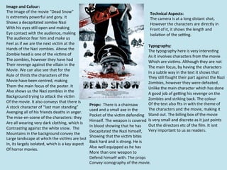 Image	
  and	
  Colour:	
  
The	
  image	
  of	
  the	
  movie	
  “Dead	
  Snow”	
                                                                                   Technical	
  Aspects:	
  
Is	
  extremely	
  powerful	
  and	
  gory.	
  It	
  	
                                                                                  The	
  camera	
  is	
  at	
  a	
  long	
  distant	
  shot,	
  	
  
Shows	
  a	
  decapitated	
  zombie	
  Nazi	
  	
                                                                                        However	
  the	
  characters	
  are	
  directly	
  in	
  
With	
  his	
  eyes	
  s=ll	
  open	
  and	
  making	
                                                                                   Front	
  of	
  it,	
  it	
  shows	
  the	
  length	
  and	
  	
  
Eye	
  contact	
  with	
  the	
  audience,	
  making	
                                                                                   Isola=on	
  of	
  the	
  se`ng.	
  	
  
The	
  audience	
  fear	
  him	
  and	
  make	
  us	
  	
  
Feel	
  as	
  if	
  we	
  are	
  the	
  next	
  vic=m	
  at	
  the	
  	
  
                                                                                                                                       Typography:	
  	
  
Hands	
  of	
  the	
  Nazi	
  zombies.	
  Above	
  the	
  	
                                                                           The	
  typography	
  here	
  is	
  very	
  interes=ng	
  
Zombie	
  head	
  is	
  one	
  of	
  the	
  vic=ms	
  of	
  	
                                                                         As	
  it	
  involves	
  characters	
  from	
  the	
  movie	
  	
  
The	
  zombies,	
  however	
  they	
  have	
  had	
                                                                                    Which	
  are	
  vic=ms.	
  Although	
  they	
  are	
  not	
  
Their	
  revenge	
  against	
  the	
  villain	
  in	
  the	
  
                                                                                                                                       The	
  main	
  focus,	
  by	
  having	
  the	
  characters	
  	
  
Movie.	
  We	
  can	
  also	
  see	
  that	
  for	
  the	
  	
  
                                                                                                                                       In	
  a	
  subtle	
  way	
  in	
  the	
  text	
  it	
  shows	
  that	
  	
  
Rule	
  of	
  thirds	
  the	
  characters	
  of	
  the	
                                                                               They	
  s=ll	
  fought	
  their	
  part	
  against	
  the	
  Nazi	
  
Movie	
  have	
  been	
  centred,	
  making	
  	
                                                                                      Zombies,	
  however	
  they	
  were	
  defeated,	
  	
  
Them	
  the	
  main	
  focus	
  of	
  the	
  poster.	
  It	
                                                                           Unlike	
  the	
  main	
  character	
  which	
  has	
  done	
  
Also	
  shows	
  us	
  the	
  Nazi	
  zombies	
  in	
  the	
  
                                                                                                                                       A	
  good	
  job	
  of	
  ge`ng	
  his	
  revenge	
  on	
  the	
  	
  
Background	
  trying	
  to	
  aRack	
  the	
  vic=m	
  
                                                                                                                                       Zombies	
  and	
  striking	
  back.	
  The	
  colour	
  
Of	
  the	
  movie.	
  It	
  also	
  conveys	
  that	
  there	
  is	
                                                                  Of	
  the	
  text	
  also	
  ﬁts	
  in	
  with	
  the	
  theme	
  of	
  
                                                                              Props:	
  	
  There	
  is	
  a	
  chainsaw	
  
A	
  stock	
  character	
  of	
  “last	
  man	
  standing”	
                                                                           The	
  characters	
  and	
  the	
  movie,	
  making	
  it	
  
                                                                              used	
  and	
  a	
  small	
  axe	
  in	
  the	
  	
  
Avenging	
  all	
  of	
  his	
  friends	
  deaths	
  in	
  anger.	
  	
  
                                                                              Pocket	
  of	
  the	
  vic=m	
  defending	
   Stand	
  out.	
  The	
  billing	
  box	
  of	
  the	
  movie	
  
The	
  mise-­‐en-­‐scene	
  of	
  the	
  characters:	
  they	
  	
  
                                                                              Himself.	
  The	
  weapon	
  is	
  covered	
   Is	
  very	
  small	
  and	
  discrete	
  as	
  it	
  just	
  points	
  	
  
Are	
  all	
  wearing	
  very	
  dark	
  clothing,	
  which	
  is	
  
                                                                              In	
  blood	
  showing	
  that	
  he	
  has	
  	
   Out	
  the	
  directors	
  etc	
  of	
  the	
  ﬁlm.	
  It	
  isnt	
  	
  
Contras=ng	
  against	
  the	
  white	
  snow.	
  	
  The	
  	
  
                                                                              Decapitated	
  the	
  Nazi	
  himself,	
  	
   Very	
  important	
  to	
  us	
  as	
  readers.	
  	
  
Mountains	
  in	
  the	
  background	
  convey	
  the	
  	
  
                                                                              Showing	
  that	
  the	
  vic=m	
  bites	
  	
  
Large	
  landscape	
  at	
  which	
  the	
  vic=ms	
  are	
  lost	
  
                                                                              Back	
  hard	
  and	
  is	
  strong.	
  He	
  is	
  	
  
In,	
  its	
  largely	
  isolated,	
  which	
  is	
  a	
  key	
  aspect	
  
                                                                              Also	
  well	
  equipped	
  as	
  he	
  has	
  
Of	
  horror	
  movies.	
  	
  
                                                                              More	
  than	
  one	
  weapon	
  to	
  	
  
                                                                              Defend	
  himself	
  with.	
  The	
  props	
  
                                                                              Convey	
  iconography	
  of	
  the	
  movie.	
  
 