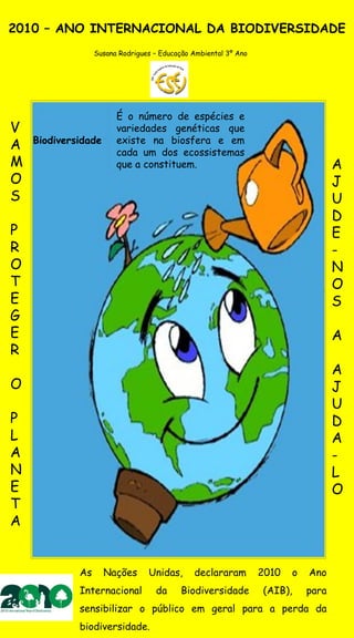 2010 – ANO INTERNACIONAL DA BIODIVERSIDADE
                  Susana Rodrigues – Educação Ambiental 3º Ano




                        É o número de espécies e
V                       variedades genéticas que
    Biodiversidade      existe na biosfera e em
A                       cada um dos ecossistemas
M                       que a constituem.                                          A
O                                                                                  J
S                                                                                  U
                                                                                   D
P                                                                                  E
R                                                                                  -
O                                                                                  N
T                                                                                  O
E                                                                                  S
G
E                                                                                  A
R
                                                                                   A
O                                                                                  J
                                                                                   U
P                                                                                  D
L                                                                                  A
A                                                                                  -
N                                                                                  L
E                                                                                  O
T
A


             As      Nações      Unidas,      declararam         2010   o   Ano
             Internacional         da     Biodiversidade         (AIB),     para
             sensibilizar o público em geral para a perda da
             biodiversidade.
 