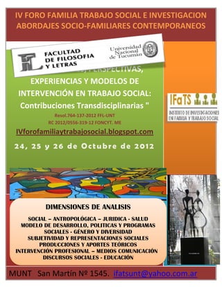 IV FORO FAMILIA TRABAJO SOCIAL E INVESTIGACION
 ABORDAJES SOCIO-FAMILIARES CONTEMPORANEOS


         DIVERSIDAD FAMILIAR:
    PRODUCCIONES, PERSPECTIVAS,
     EXPERIENCIAS Y MODELOS DE
  INTERVENCIÓN EN TRABAJO SOCIAL:
   Contribuciones Transdisciplinarias "
              Resol.764-137-2012 FFL-UNT
           RC 2012/0556-319-12 FONCYT. ME
 IVforofamiliaytrabajosocial.blogspot.com
 24, 25 y 26 de Octubre de 2012




          DIMENSIONES DE ANALISIS
     SOCIAL – ANTROPOLÓGICA – JURIDICA - SALUD
   MODELO DE DESARROLLO, POLITICAS Y PROGRAMAS
          SOCIALES - GÉNERO Y DIVERSIDAD
     SUBJETIVIDAD Y REPRESENTACIONES SOCIALES
         PRODUCCIONES Y APORTES TEÓRICOS
 INTERVENCIÓN PROFESIONAL – MEDIOS COMUNICACIÓN
          DISCURSOS SOCIALES - EDUCACIÓN

MUNT San Martín Nº 1545. ifatsunt@yahoo.com.ar
 