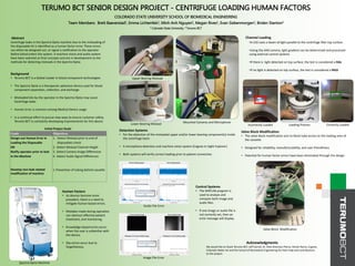CONFIDENTIAL
TERUMO BCT SENIOR DESIGN PROJECT - CENTRIFUGE LOADING HUMAN FACTORS
COLORADO STATE UNIVERSITY SCHOOL OF BIOMEDICAL ENGINEERING
Team Members: Brett Baeverstad1, Emma Lichtenfels1, Minh Anh Nguyen1, Megan Rives1, Evan Siebenmorgen1, Briden Stanton2
1 Colorado State University, 2 Terumo BCT
Abstract
Centrifuge leaks in the Spectra Optia machine due to the misloading of
the disposable kit is identified as a human factor error. These errors
can either be designed out, or signal a notification to the operator
before blood enters the system. A machine vision and audio system
have been selected as final concepts and are in development as the
methods for detecting misloads in the Spectra Optia.
Goals Objectives
Design out Human Error in
Loading the Disposable
OR
Notify operator prior to leak
in the Machine
Develop non-leak related
modification of machine
1. Detect Misload prior to end of
disposables check
2. Detect Misload Channel Height
3. Detect Camera Image Differences
4. Detect Audio Signal Differences
1.Prevention of tubing behind cassette
Acknowledgments
We would like to thank Terumo BCT, Jeff Carroll, Dr. Ellen Brennan-Pierce, Nicole Ramo, Cognex,
Colorado Water Jet and the School of Biomedical Engineering for their help and contributions
to the project.
Channel Loading
•A LED casts a beam of light parallel to the centrifuge filler top surface.
•Using the AIM camera, light gradient can be determined and processed
using external control systems
•If there is light detected on top surface, the test is considered a FAIL
•If no light is detected on top surface, the test is considered a PASS
Control Systems
• The MATLAB program is
used to analyze and
compare both image and
audio files.
• If one image or audio file is
not correctly set, then an
error message will display.
Human Factors
• As devices become more
prevalent, there is a need to
mitigate human-based errors.
• Mistakes made during operation
can obstruct effective patient
treatment, and monitoring.
• Knowledge-based errors occur
when the user is unfamiliar with
the device.
• Slip errors occur due to
forgetfulness.
Detection Systems
• For the detection of the misloaded upper and/or lower bearing component(s) inside
the centrifuge basin
• A microphone detection and machine vision system (Cognex In-Sight Explorer)
• Both systems will verify correct loading prior to patient connection
Valve Block Modification
• The valve block modification acts to block tube access to the loading area of
the cassette
• Designed for reliability, manufacturability, and user-friendliness
• Potential for human factor errors have been eliminated through the design
Initial Project Goals
Background
• Terumo BCT is a Global Leader in blood component technologies
• The Spectra Optia is a therapeutic apheresis device used for blood
component separation, collection, and exchange
• Misloaded kits by the operator in the Spectra Optia may cause
Centrifuge leaks
• Human Error is common among Medical Device usage
• In a continual effort to pursue new ways to ensure customer safety,
Terumo BCT is constantly developing improvements for this device
Spectra Optia Machine
Valve Block Modification
Audio File Error
Image File Error
Correctly LoadedIncorrectly Loaded Loading ProcessLower Bearing Misload
Upper Bearing Misload
Mounted Cameras and Microphone
 