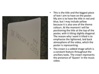 This is the title and the biggest piece of text I aim to have on the poster. My aim is to have the title in red and blue, but I may include yellow because it is also one of the theme colours. At the moment I will be positioning the title at the top of the poster, with it tilting slightly diagonal. The reason why I want it tilted is to emphasise the lightened, laid back atmosphere of the video, which the poster is representing.The crown is a added image which is a constant feature throughout the ancillary tasks. The crown represents the presence of ‘Queen’ in the music video. 