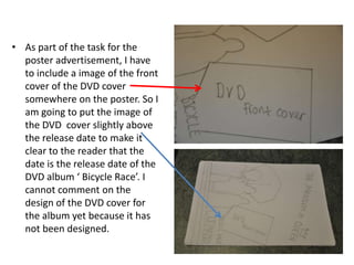 As part of the task for the poster advertisement, I have to include a image of the front cover of the DVD cover somewhere on the poster. So I am going to put the image of the DVD  cover slightly above the release date to make it clear to the reader that the date is the release date of the DVD album ‘ Bicycle Race’. I cannot comment on the design of the DVD cover for the album yet because it has not been designed. 