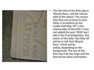 This the title of the DVD album ‘Bicycle Race’, and the release date of the album. The reason why they are so close to each other is to enforce on the reader that May 10th is the release date of the DVD. I have not added the year ‘2010’ but I will in the final production. The colour of the date ‘Out May 10’ will be in red. And ‘Bicycle Race’ I think will be yellow, depending on the background. The size of the font won’t be too large and the font will be show card Gothic. 