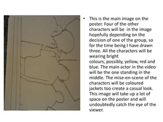 This is the main image on the poster. Four of the other characters will be  in the image hopefully depending on the decision of one of the group, so for the time being I have drawn three. All the characters will be wearing bright colours, possibly, yellow, red and blue. The main actor in the video will be the one standing in the middle. The mise-en-scene of the characters will be coloured jackets too create a casual look. This image will take up a lot of space on the poster and will undoubtedly catch the eye of the viewer.