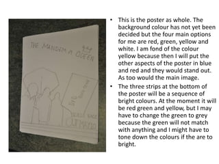 This is the poster as whole. The background colour has not yet been decided but the four main options for me are red, green, yellow and white. I am fond of the colour yellow because then I will put the other aspects of the poster in blue and red and they would stand out. As too would the main image. The three strips at the bottom of the poster will be a sequence of bright colours. At the moment it will be red green and yellow, but I may have to change the green to grey because the green will not match with anything and I might have to tone down the colours if the are to bright.
