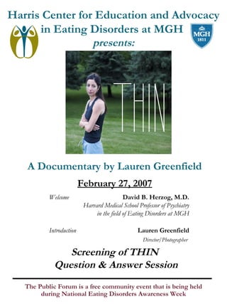 Harris Center for Education and Advocacy
in Eating Disorders at MGH
presents:

A Documentary by Lauren Greenfield
February 27, 2007
Welcome

Introduction

David B. Herzog, M.D.
Harvard Medical School Professor of Psychiatry
in the field of Eating Disorders at MGH
Lauren Greenfield
Director/Photographer

Screening of THIN
Question & Answer Session
The Public Forum is a free community event that is being held
during National Eating Disorders Awareness Week

 