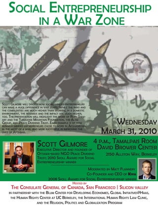 SOCIAL ENTREPRENEURSHIP
         IN A WAR ZONE




SCOTT GILMORE WILL DISCUSS HOW SOCIAL-MINDED ENTREPRENEURS
CAN MAKE A HUGE DIFFERENCE IN WAR ZONES. WHILE THE RISKS AND
THE COMPLEXITIES ARE MUCH HIGHER THAN WORKING IN A DOMESTIC
ENVIRONMENT, THE REWARDS AND THE IMPACT ARE MUCH HIGHER,
TOO. THE PRESENTATION WILL HIGHLIGHT THE WORK OF RORY STEW-
ART AND THE TURQUOISE MOUNTAIN FOUNDATION, THE ALTAI
GROUP, AND PEACE DIVIDEND TRUST. EACH EXAMPLE IS OF HOW
BUSINESS-MINDED ENTREPRENEURS CHOSE TO WORK IN AFGHANISTAN,
                                                                    WEDNESDAY
IN THE MIDST OF A WAR, AND WERE SUCCESSFUL IN IMPROVING THE
LIVES OF AFGHANS.                                                MARCH 31, 2010
                         SCOTT GILMORE                         4 P.M., TAMALPAIS ROOM
                         E   D
                          XECUTIVE IRECTOR AND FOUNDER OF       DAVID BROWER CENTER
                         OTTAWA-BASED NGO PEACE DIVIDEND            2150 ALLSTON WAY, BERKELEY
                         TRUST; 2010 SKOLL AWARD FOR SOCIAL
                         ENTREPRENEURSHIP WINNER
                                                       MODERATED BY MATT FLANNERY
                                                      CO-FOUNDER AND CEO OF KIVA
                                 2008 SKOLL AWARD FOR SOCIAL ENTREPRENEURSHIP WINNER
                                 HOSTED BY
      THE CONSULATE GENERAL OF CANADA, SAN                     FRANCISCO | SILICON VALLEY
                          BLUM CENTER FOR DEVELOPING ECONOMIES, GLOBAL INITIATIVES@HAAS,
    IN PARTNERSHIP WITH THE
      THE HUMAN RIGHTS CENTER AT UC BERKELEY, THE INTERNATIONAL HUMAN RIGHTS LAW CLINIC,
                     AND THE RELIGION, POLITICS AND GLOBALIZATION PROGRAM
 