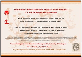 Traditional Chinese Medicine Meets Modern Wellness:
养                            A Look at Recent Developments

                          How is traditional Chinese medicine currently used in China, and how


生                               can it be combined with modern medicine for optimal health?


                    Who: Dr. Tang Xudong, President and Professor of Xi Yuan Hospital in Beijing
                               With Professor Xiao-Hua Andrew Zhou, University of Washington,
                                       Department of Biostatistics, School of Public Health

   Professor Tang Xudong has engaged in clinical practice, research, teaching and clinical pharmacology of Chinese medicine and advocates combining
traditional Chinese medical theory with modern medical diagnostics. He is also working to standardize research and practice of Chinese medicine and has
                                  published extensively on the diagnosis and treatment of gastric precancerous lesions.


          Where: Parrington Forum, third floor of Parrington Hall, University of Washington
                                              When: Thursday, April 19, 7:00 p.m.
                For further information or to RSVP please contact: 206 685-0891 or ciwa@uw.edu
 