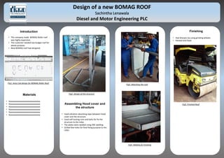 Design of a new BOMAG ROOF
Sachintha Lenawala
Diesel and Motor Engineering PLC
Introduction
• The company made BOMAG Roller roof
was highly expensive.
• The customer needed low budget roof for
above purpose.
• New BOMAG roof had designed.
Fig1. Auto Cad design for BOMAG Roller Roof
Fig2. Design of the structure
Fig3. Attaching the roof
Fig4. Welding & Finishing
Fig5. Finished RoofAssembling Hood cover and
the structure
• Used vibration absorbing tape between hood
cover and the structure.
• Used self-locking nuts and bolts for fix the
structure to the roller.
• The plates were welded using ARC welding.
• Grilled few holes for final fixing purpose to the
roller.
Finishing
• Had Sharpen by using grinding wheels.
• Painted and fixed.
Materials
• Xxxxxxxxxxxxxxxxxxxxxxxxxxxxxxxx
• Xxxxxxxxxxxxxxxxxxxxxxxxxxxxxxxx
• Xxxxxxxxxxxxxxxxxxxxxxxxxxxxxxxx
• Xxxxxxxxxxxxxxxxxxxxxxxxxxxxxxxx
• Xxxxxxxxxxxxxxxxxxxxxxxxxxxxxxxx
• Xxxxxxxxxxxxxxxxxxxxxxxxxxxxxxxx
 