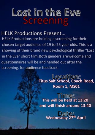 HELK Productions are holding a screening for their
chosen target audience of 19 to 25 year olds. This is a
showing of their brand new psychological thriller “Lost
in the Eve” short film.Both genders arewelcome and
questionnaires will be and handed out after the
screening, for audience feedback.
 