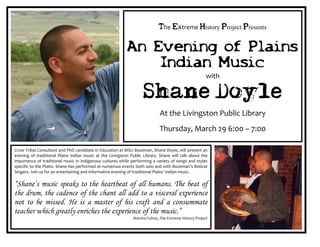 The Extreme History Project Presents

                                                           An Evening of Plains
                                                               Indian Music
                                                                                                       with

                                                                    Shane Doyle
                                                                             At the Livingston Public Library
                                                                            Thursday, March 29 6:00 – 7:00

Crow Tribal Consultant and PhD candidate in Education at MSU Bozeman, Shane Doyle, will present an
evening of traditional Plains Indian music at the Livingston Public Library. Shane will talk about the
importance of traditional music in Indigenous cultures while performing a variety of songs and styles
specific to the Plains. Shane has performed at numerous events both solo and with Bozeman’s Bobcat
Singers. Join us for an entertaining and informative evening of traditional Plains’ Indian music.

“Shane’s music speaks to the heartbeat of all humans. The beat of
the drum, the cadence of the chant all add to a visceral experience
not to be missed. He is a master of his craft and a consummate
teacher which greatly enriches the experience of the music.”
                                                              Marsha Fulton, The Extreme History Project
 