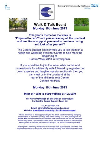 Walk & Talk Event
Monday 10th June 2013
This year’s theme for the week is
‘Prepared to care?’- are you accessing all the practical
and emotional support you need to continue caring
and look after yourself?
The Carers Support Team invites you to join them on a
health and wellbeing event for Carers to help mark the
beginning of
Carers Week 2013 in Birmingham.
If you would like to join the team, other carers and
professionals for a leisurely walk followed by a gentle cool
down exercise and laughter session (optional) then you
can meet us in the courtyard at the
rear of the Midlands Arts Centre
Cannon Hill Park
Monday 10th June 2013
Meet at 10am to start walking at 10:30am
For more information on this walk or other issues
Contact the Carers Support Team on:
Tel. 0121 466 4314
Email: carers@bhamcommunity.nhs.uk
Website: www.bhamcommunity.nhs.uk/carers-support
Please remember to dress appropriately for the British weather and bring along any
refreshments or equipment you may need whilst walking i.e. a drink, walking aids etc.
Please Note: Whilst the terrain at Cannonhill Park is reasonably flat and the cool down
session very gentle if you have not taken part in any exercise recently or have any pre-
existing medical condition you should consult your GP before undertaking the walk.
Birmingham Community Healthcare Trust or the Carers Support Team cannot be held
responsible or liable for any claim, loss or damage resulting from attendance at the walk.
 