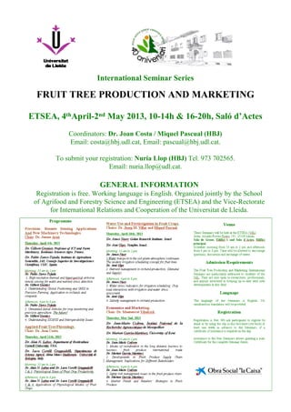 International Seminar Series

  FRUIT TREE PRODUCTION AND MARKETING

ETSEA, 4thApril-2nd May 2013, 10-14h & 16-20h, Saló d’Actes
             Coordinators: Dr. Joan Costa / Miquel Pascual (HBJ)
             Email: costa@hbj.udl.cat, Email: pascual@hbj.udl.cat.

        To submit your registration: Nuria Llop (HBJ) Tel. 973 702565.
                          Email: nuria.llop@udl.cat.

                        GENERAL INFORMATION
  Registration is free. Working language is English. Organized jointly by the School
 of Agrifood and Forestry Science and Engineering (ETSEA) and the Vice-Rectorate
      for International Relations and Cooperation of the Universitat de Lleida.
 