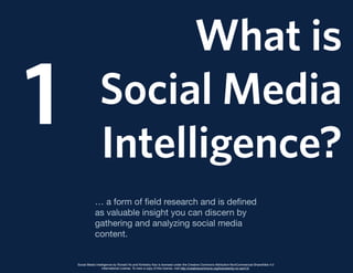 What is
Social Media
Intelligence?
1
… a form of ﬁeld research and is deﬁned
as valuable insight you can discern by
gathering and analyzing social media
content.
Social Media Intelligence by Ronald Ho and Kimberly Kao is licensed under the Creative Commons Attribution-NonCommercial-ShareAlike 4.0
International License. To view a copy of this license, visit http://creativecommons.org/licenses/by-nc-sa/4.0/.
 