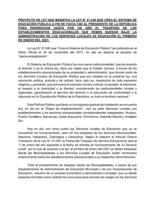 PROYECTO DE LEY QUE MODIFICA LA LEY N° 21.040 QUE CREA EL SISTEMA DE
EDUCACIÓN PÚBLICA A FIN DE FACULTAR AL PRESIDENTE DE LA REPÚBLICA
PARA PRORROGAR HASTA POR UN AÑO EL TRASPASO DE LOS
ESTABLECIMIENTOS EDUCACIONALES QUE DEBEN QUEDAR BAJO LA
ADMINISTRACIÓN DE LOS SERVICIOS LOCALES DE EDUCACIÓN EL PRIMERO
DE ENERO DEL 2021.
La Ley N° 21.040 que “Crea el Sistema de Educación Pública” fue publicada en el
Diario Oficial el 24 de noviembre del 2017, en ella se dispone el proceso de
“desmunicipalización”.
El Sistema de Educación Pública fue una nueva institucionalidad, que de acuerdo
al Artículo 3 de la misma ley, tiene por objeto que el Estado “provea, a través de los
establecimientos educacionales de su propiedad y administración, que formen parte de
los Servicios Locales de Educación Pública que son creados en la presente ley, una
educación pública, gratuita y de calidad, laica, esto es, respetuosa de toda expresión
religiosa, y pluralista, que promueva la inclusión social y cultural, la equidad, la tolerancia,
el respeto a la diversidad y la libertad, considerando las particularidades locales y
regionales, garantizando el ejercicio del derecho a la educación de conformidad a lo
dispuesto en la Constitución Política de la República, en todo el territorio nacional.”
Esta Política Pública que tiene un cronograma gradual de instalación se encuentra
hoy en día en la “Etapa de Implementación”, con ya siete Servicios Locales con
establecimientos y los servicios educacionales correspondientes traspasados: Huasco,
Puerto Cordillera, Barrancas, Costa Araucanía, Chinchorro, Gabriela Mistral y Andalién
Sur.
Hoy en día, son otros cuatro los Servicios Locales de Educación que ya se
encuentran en funcionamiento, pero sin los traspasos de los servicios educacionales:
Atacama, Valparaíso, Colchagua y Llanquihue. Según lo dispone el Artículo Octavo
Transitorio de la Ley N° 21.040, la Fecha del Traspaso de Servicio Educacional será el
“1 de enero del año siguiente a la fecha de entrada en funcionamiento de un Servicio
Local”, por lo que de acuerdo a la ley, el primero de enero del 2021 se deben traspasar
desde las Municipalidades a los Servicios Locales de Educación recién nombrados
anteriormente todos los establecimientos educacionales y su respectiva administración.
Todo el procedimiento de traspaso desde las Municipalidades, a través de sus
Departamentos de Administración de Educación Municipal o de sus Corporaciones de
Educación, requiere de un proceso burocrático y administrativo complejo, que va desde
aspectos formales como realizar los concursos para proveer los cargos en los Servicios
 