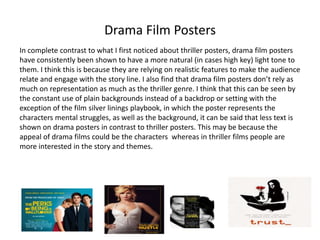 Drama Film Posters
In complete contrast to what I first noticed about thriller posters, drama film posters
have consistently been shown to have a more natural (in cases high key) light tone to
them. I think this is because they are relying on realistic features to make the audience
relate and engage with the story line. I also find that drama film posters don’t rely as
much on representation as much as the thriller genre. I think that this can be seen by
the constant use of plain backgrounds instead of a backdrop or setting with the
exception of the film silver linings playbook, in which the poster represents the
characters mental struggles, as well as the background, it can be said that less text is
shown on drama posters in contrast to thriller posters. This may be because the
appeal of drama films could be the characters whereas in thriller films people are
more interested in the story and themes.

 