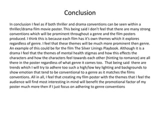 Conclusion
In conclusion I feel as if both thriller and drama conventions can be seen within a
thriller/drama film movie poster. This being said I don’t feel that there are many strong
conventions which will be prominent throughout a genre and the film posters
produced. I think this is because each film has it’s own themes which it explores
regardless of genre. I feel that these themes will be much more prominent then genre.
An example of this could be for the film The Silver Linings Playbook. Although it is a
drama I feel that the themes of mental health stigmas and how this effects the
characters and how the characters feel towards each other (hinting to romance) are all
there in the poster regardless of what genre it comes too. That being said there are
trends which I will try to adhere too such a high/low key lighting and backgrounds to
show emotion that tend to be conventional to a genre as it matches the films
conventions. All in all, I feel that creating my film poster with the themes that I feel the
audience will find most interesting in mind will benefit the promotional factor of my
poster much more then if I just focus on adhering to genre conventions

 