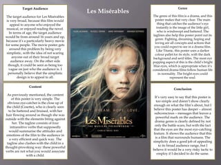 Target Audience
The target audience for Les Misérables
is very broad, because this film would
appeal to anyone who enjoyed the
musical, or enjoyed reading the novel.
In terms of age, the target audience
would be from around 16 years and up,
because it’s a particularly heavy movie
for some people. The movie poster gets
around this problem by being very
simplistic, with the idea of not scaring
anyone out of their broad target
audience away. On the other side
though, it could be seen as being too
vague on just who the audience is. I
personally believe that the simplistic
design is to appeal to all.
Content
As previously mentioned, the content
of this poster is very simple. The
obvious eye-catcher is the close up of
the child (Cosette), who is clearly seen
to be battered and bruised, with her
hair flowing around as though she was
outside with the elements biting against
her. The tagline consists of four
intransitive verbs that supposedly
would summarise the attitudes and
emotions of the film to the audience in
a very efficient and quick way. The
tagline also clashes with the child in a
thought-provoking way: these powerful
verbs are not what you would associate
with a child.
Genre
The genre of this film is a drama, and this
poster makes that very clear. The main
thing that catches the audience’s eye
instantly is the image of the little girl,
who is windswept and battered. The
taglines also help this poster point out its
genre. Fighting, dreaming, hoping and
loving are all concepts and actions that
you could expect to see in a drama film.
Like Titanic, this poster uses a darker
colour pallet for its style, with the dark
background and serif titles. The most eye
popping aspect of this is the child’s bright
blue eyes, which is appropriate when it’s
considered drama films follow human life
in normality. The bright eyes could
represent the soul.
Conclusion
It’s very easy to say that this poster is
too simple and doesn’t show clearly
enough on what the film’s about, but I
believe this poster has deeper – almost
subconscious – messages that leaves a
powerful mark on the audience. The
drama genre is clearly defined by not
only the battle scars, but with the fact
that the eyes are the most eye-catching
feature. It shows the audience that this
is a film that surrounds humans. The
simplicity does a good job of appealing
to its broad audience range, but I
believe it would be a very risky tactic to
employ if I decided to do the same.
Les Misérables
 