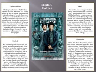 Target Audience
The target audience for the Sherlock
Holmes movie is both teens and young
adults, as well as anyone who generally
enjoyed reading the novels. Therefore,
this poster has to find a fine balance of
being as authentic as possible, but to
also appeal to the younger generations.
I think they have pulled it off by having
period costumes and a virtually black
and white background, but at the same
time they have mainstream actors,
including Robert Downey Jr., who is
considered to be easy on the eye by a
few people.
Content
We have a very busy situation in this
poster with many small details to be
found the longer the audience would
look at the poster. This would
compliment well the mystery side of
Sherlock Holmes, and thus be an
effective promotion from that
perspective. The two main characters
take up the majority of the poster, and
are the most eye-catching, since they
are the only figures that are in full
colour. The poster is highlighting the
big names to attract the audience in by
making them large, central, and posing.
Genre
This poster does a very good job of
telling the audience that it is nothing
but a period drama. This is clearly
highlighted by the period costumes,
and the black and white background,
which also features faux paper tiring
along the bottom edge to symbolise age
and authenticity. Like all the other
posters I have looked at so far, this one
employs some very low-key colours in
the mixture (there are no reds or
yellows in the art), which tells the
audience that this isn’t a shouty action
shoot-’em-up.
Conclusion
I think that this is the clearest poster I
have looked at so far in regards of what
it wants to show the audience in terms
of genre and the general gist of the
story. It is quite a ‘busy’ poster, which
may have the negatives of looking
untidy if I decided to pursue a similar
kind of style. However, I do think that
styling the poster in line with the
period the film was set in is a great way
of instantly telling the audience what
the backbone of the film is about. This
poster has also taught me the
importance of having the main
characters to be the most eye-catching
part of the poster.
Sherlock
Holmes
 