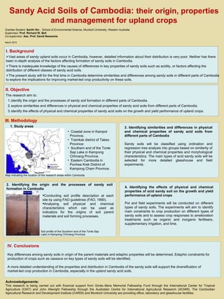 15 cm 60 cm Sandy Acid Soils of Cambodia:  their origin, properties and management for upland crops Grantee Student:  Sarith Hin  ,  School of Environmental Science, Murdoch University, Western Australia Supervisor:  Prof. Richard W. Bell  Co-supervisor:  Ass. Prof. David Newsome March 2010 3. Identifying similarities and differences in physical and chemical properties of sandy acid soils from different parts of Cambodia Sandy soils will be classified using ordination and regression tree analysis into groups based on similarity of their physical and chemical properties and morphological characteristics. The main types of acid sandy soils will be selected for more detailed glasshouse and field experiments. 12 cm 85 cm ,[object Object],[object Object],[object Object],[object Object],4. Identifying the effects of physical and chemical properties of acid sandy soil on the growth and yield performance of upland crops Pot and field experiments will be conducted on different types of sandy soils. The experiments will aim to identify main constraints to crop production on different types of sandy soils and to assess crop responses to amelioration treatments such as organic and inorganic fertilisers, supplementary irrigation, and lime.  III. Methodology ,[object Object],[object Object],2. Identifying the origin and the processes of sandy soil formation in Cambodia 1. Study areas IV. Conclusions Key differences among sandy soils in origin of the parent materials and edaphic properties will be determined. Edaphic constraints for production of crops such as cassava on key types of sandy soils will be identified.  A more detailed understanding of the properties and distribution in Cambodia of the sandy soils will support the diversification of market-led crop production in Cambodia, especially in the upland sandy acid soils. Map indicating the location of the research areas within Cambodia Soil profile of the  Southern end of the Tonle Sap Lake in Kampong Chhnang Province.   Acknowledgements: This research is being carried out with financial support from  Ginés–Mera Memorial Fellowship Fund through the International Center for Tropical Agriculture (CIAT) and John Allwright Fellowship through the  Australian Centre for International Agricultural Research (ACIAR). The Cambodian Agricultural Research and Development Institute (CARDI) and Murdoch University are providing office, laboratory and glasshouse facilities. ,[object Object],[object Object],[object Object],[object Object],[object Object],[object Object],[object Object],[object Object],[object Object]
