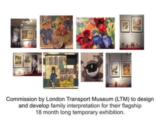 Commission by London Transport Museum (LTM) to design
and develop family interpretation for their flagship
18 month long temporary exhibition.
 