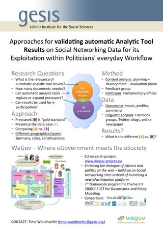 Approaches	
  for	
  valida&ng	
  automa&c	
  Analy&c	
  Tool	
  
    Results	
  on	
  Social	
  Networking	
  Data	
  for	
  its	
  
Exploita9on	
  within	
  Poli9cians'	
  everyday	
  Workﬂow	
  

Research	
  Ques9ons	
                                                                Method	
  
-  What	
  is	
  the	
  relevance	
  of	
                                             -  Content	
  analysis:	
  planning	
  –	
  
   automa9c	
  analy9c	
  tool	
  results?	
                                             development	
  –	
  evalua9on	
  phase	
  
-  How	
  many	
  documents	
  needed?	
                   [A]	
                      -  Feedback	
  group	
  
                                                        automa9c	
  
-  Can	
  automa9c	
  analy9c	
  tools	
                 analysis	
  
                                                                                      -  Poli9cians:	
  Parliamentary	
  oﬃces	
  
   replace	
  or	
  expand	
  presswork?	
  
                                                                                      Data	
  
                                                         web	
  


                                                             [C]	
  
-  Can	
  results	
  be	
  used	
  for	
  e-­‐
   par9cipa9on?	
                                          [B]	
                      -  Documents:	
  topics,	
  proﬁles,	
  
                                                        presswork	
                      comments	
  
Approach	
                                                                            -  Linguis9c	
  corpora:	
  Facebook	
  
-    Presswork	
  [B]	
  is	
  “gold	
  standard”	
                                      groups,	
  Twiger,	
  blogs,	
  online	
  
-    Maximize	
  the	
  data	
  base	
  [C]	
                                            newspaper	
  
     Comparing	
  [A]	
  vs.	
  [B]	
  
- 
-    Diﬀerent	
  geographical	
  layers:	
                                            Results?	
  
     Germany,	
  ci9es,	
  cons9tuencies	
                                            -  What	
  is	
  the	
  diﬀerent	
  [A]	
  vs.	
  [B]?	
  


WeGov	
  –	
  Where	
  eGovernment	
  meets	
  the	
  eSociety	
  
                                                            -  EU	
  research	
  project:	
  
                                                            	
  	
  	
  	
  	
  www.wegov-­‐project.eu	
  	
  
                                                            -  Enriching	
  the	
  dialogue	
  of	
  ci1zens	
  and	
  
                                                                                poli1cs	
  on	
  the	
  web	
  –	
  build-­‐up	
  on	
  Social	
  
                                                                                Networking	
  Sites	
  instead	
  of	
  launching	
  a	
  
                                                                                new	
  ePar1cipa1on	
  pla=orm	
  
                                                            -  7th	
  framework	
  programme	
  theme	
  ICT	
  
                                                                                2009.7.3	
  ICT	
  for	
  Governance	
  and	
  Policy	
  
                                                                                Modeling	
  
                                                            -  Consor9um:	
  




CONTACT:	
  Timo	
  Wandhoefer	
  (9mo.wandhoefer@gesis.org)	
  	
  
 