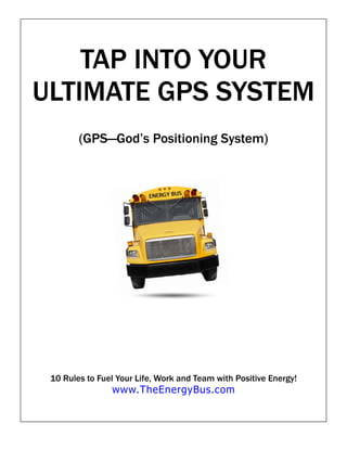 TAP INTO YOUR
ULTIMATE GPS SYSTEM
        (GPS—God’s Positioning System)




 10 Rules to Fuel Your Life, Work and Team with Positive Energy!
                www.TheEnergyBus.com
 