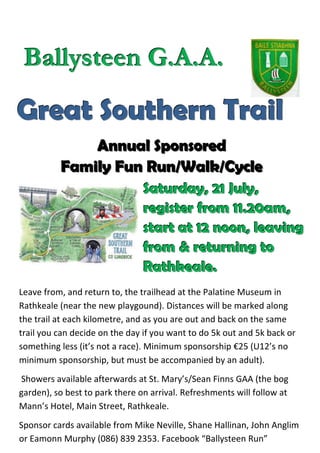 Ballysteen G.A.A.

Great Southern Trail
              Annual Sponsored
          Family Fun Run/Walk/Cycle
                                Saturday, 21 July,
                                register from 11.20am,
                                start at 12 noon, leaving
                                from & returning to
                                Rathkeale.
Leave from, and return to, the trailhead at the Palatine Museum in
Rathkeale (near the new playgound). Distances will be marked along
the trail at each kilometre, and as you are out and back on the same
trail you can decide on the day if you want to do 5k out and 5k back or
something less (it’s not a race). Minimum sponsorship €25 (U12’s no
minimum sponsorship, but must be accompanied by an adult).
Showers available afterwards at St. Mary’s/Sean Finns GAA (the bog
garden), so best to park there on arrival. Refreshments will follow at
Mann’s Hotel, Main Street, Rathkeale.
Sponsor cards available from Mike Neville, Shane Hallinan, John Anglim
or Eamonn Murphy (086) 839 2353. Facebook “Ballysteen Run”
 