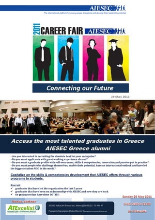 Capitalize on the
                                                                                 leadership and talent
                                                                                 development AIESEC
                                                                                 offers through the
                                                                                 various programs it
                                                                                 offers to students.



Access the most talented graduates in Greece
           AIESEC Greece alumni




            AIESEC Hellas |64 Ermou str | Athens | (0030) 211 71 090 47

            Panagiotis Karampinis | Sales Director | panagiotis.karampinis@aiesec.net
 