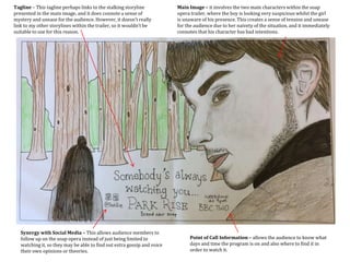 Point of Call Information – allows the audience to know what
days and time the program is on and also where to find it in
order to watch it.
Synergy with Social Media – This allows audience members to
follow up on the soap opera instead of just being limited to
watching it, so they may be able to find out extra gossip and voice
their own opinions or theories.
Tagline – This tagline perhaps links to the stalking storyline
presented in the main image, and it does connote a sense of
mystery and unease for the audience. However, it doesn’t really
link to my other storylines within the trailer, so it wouldn’t be
suitable to use for this reason.
Main Image – it involves the two main characters within the soap
opera trailer, where the boy is looking very suspicious whilst the girl
is unaware of his presence. This creates a sense of tension and unease
for the audience due to her naivety of the situation, and it immediately
connotes that his character has bad intentions.
 