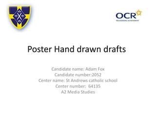 Poster Hand drawn drafts
Candidate name: Adam Fox
Candidate number:2052
Center name: St Andrews catholic school
Center number: 64135
A2 Media Studies
 