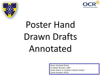 Name: Elizabeth Plumb
Candidate Number: 2049
Center Name: St. Andrew’s Catholic School
Center Number: 64135
Poster Hand
Drawn Drafts
Annotated