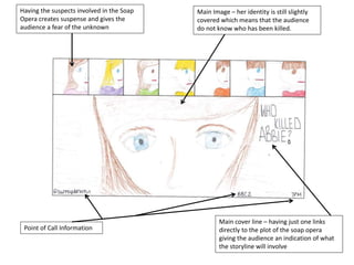 Having the suspects involved in the Soap
Opera creates suspense and gives the
audience a fear of the unknown
Main Image – her identity is still slightly
covered which means that the audience
do not know who has been killed.
Main cover line – having just one links
directly to the plot of the soap opera
giving the audience an indication of what
the storyline will involve
Point of Call Information